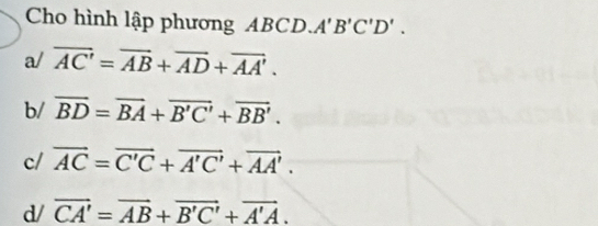 Cho hình lập phương ABCD. A'B'C'D'.
a/ overline AC'=overline AB+overline AD+overline AA'.
b/ overline BD=overline BA+overline B'C'+overline BB'.
c/ vector AC=vector C'C+vector A'C'+vector AA'.
d/ vector CA'=vector AB+vector B'C'+vector A'A.