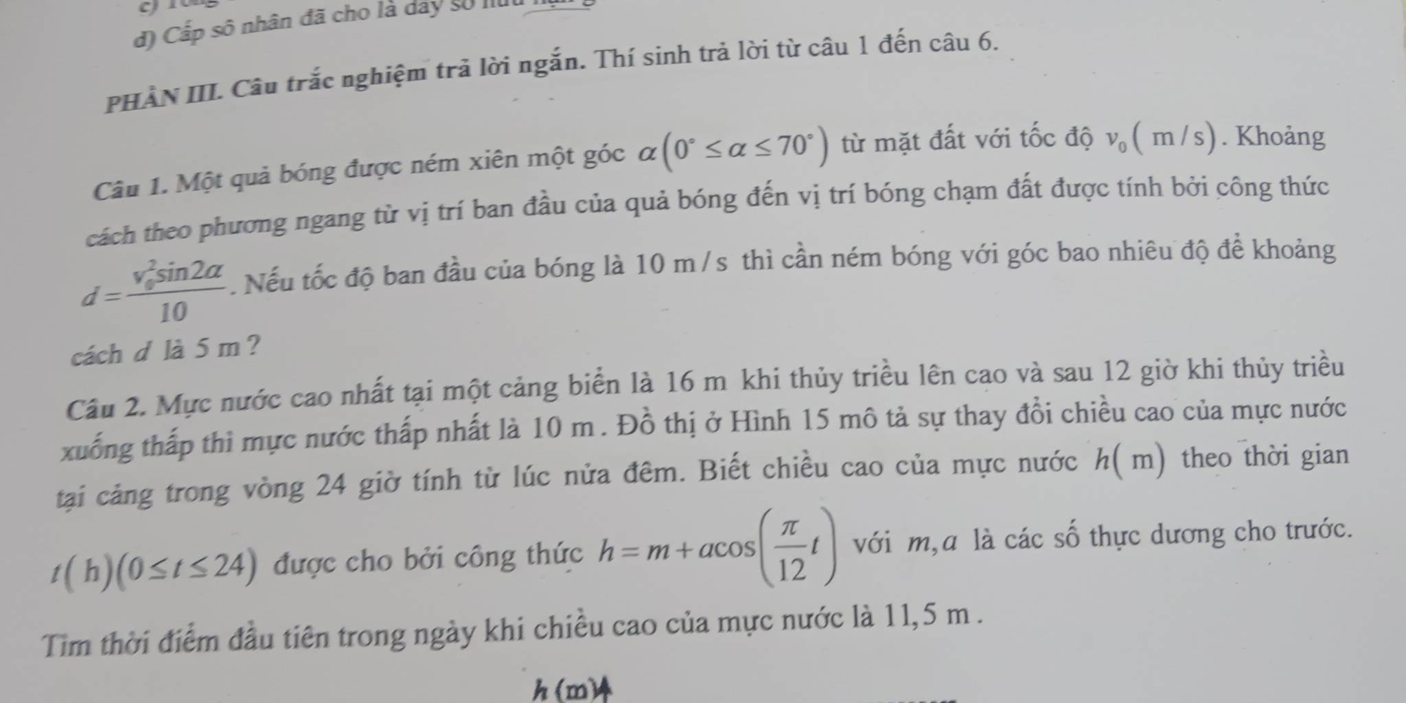 Cấp sô nhân đã cho là dảy số lu 
PHÀN III. Câu trắc nghiệm trả lời ngắn. Thí sinh trả lời từ câu 1 đến câu 6. 
Câu 1. Một quả bóng được ném xiên một góc alpha (0°≤ alpha ≤ 70°) từ mặt đất với tốc độ v_0(m/s). Khoảng 
cách theo phương ngang từ vị trí ban đầu của quả bóng đến vị trí bóng chạm đất được tính bởi công thức
d=frac (v_0)^2sin 2alpha 10. Nếu tốc độ ban đầu của bóng là 10 m/s thì cần ném bóng với góc bao nhiêu độ để khoảng 
cách d là 5 m? 
Câu 2. Mực nước cao nhất tại một cảng biển là 16 m khi thủy triều lên cao và sau 12 giờ khi thủy triều 
xuống thấp thì mực nước thấp nhất là 10 m. Đồ thị ở Hình 15 mô tả sự thay đổi chiều cao của mực nước 
tại cảng trong vòng 24 giờ tính từ lúc nửa đêm. Biết chiều cao của mực nước h( m) theo thời gian
t(h)(0≤ t≤ 24) được cho bởi công thức h=m+acos ( π /12 t) với m,a là các số thực dương cho trước. 
Tim thời điểm đầu tiên trong ngày khi chiều cao của mực nước là 11,5 m.
h(m)4