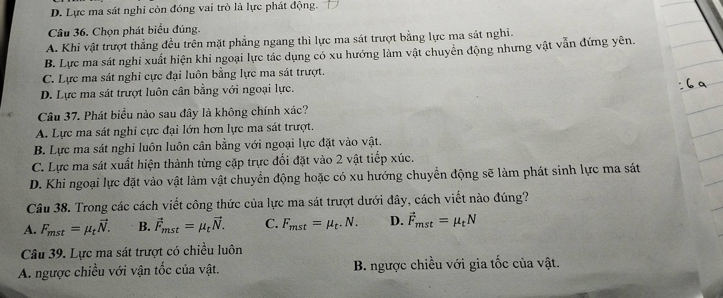 D. Lực ma sát nghỉ còn đóng vai trò là lực phát động.
Câu 36. Chọn phát biểu đúng.
A. Khi vật trượt thẳng đều trên mặt phẳng ngang thì lực ma sát trượt bằng lực ma sát nghi.
B. Lực ma sát nghỉ xuất hiện khi ngoại lực tác dụng có xu hướng làm vật chuyển động nhưng vật vẫn đứng yên.
C. Lực ma sát nghi cực đại luôn bằng lực ma sát trượt.
D. Lực ma sát trượt luôn cân bằng với ngoại lực.
Câu 37. Phát biểu nào sau đây là không chính xác?
A. Lực ma sát nghỉ cực đại lớn hơn lực ma sát trượt.
B. Lực ma sát nghỉ luôn luôn cân bằng với ngoại lực đặt vào vật.
C. Lực ma sát xuất hiện thành từng cặp trực đối đặt vào 2 vật tiếp xúc.
D. Khi ngoại lực đặt vào vật làm vật chuyển động hoặc có xu hướng chuyển động sẽ làm phát sinh lực ma sát
Câu 38. Trong các cách viết công thức của lực ma sát trượt dưới đây, cách viết nào đúng?
A. F_mst=mu _tvector N. B. vector F_mst=mu _tvector N. C. F_mst=mu _t.N. D. vector F_mst=mu _tN
Câu 39. Lực ma sát trượt có chiều luôn
A. ngược chiều với vận tốc của vật. B. ngược chiều với gia tốc của vật.