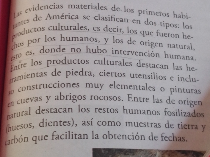 Las evidencias materiales de los primeros habi- 
rantes de América se clasifican en dos tipos: los 
productos culturales, es decir, los que fueron he- 
chos por los humanos, y los de origen natural, 
esto es, donde no hubo intervención humana. 
Entre los productos culturales destacan las he- 
rramientas de piedra, ciertos utensilios e inclu- 
so construcciones muy elementales o pinturas 
en cuevas y abrigos rocosos. Entre las de origen 
natural destacan los restos humanos fosilizados 
(huesos, dientes), así como muestras de tierra y 
carbón que facilitan la obtención de fechas.