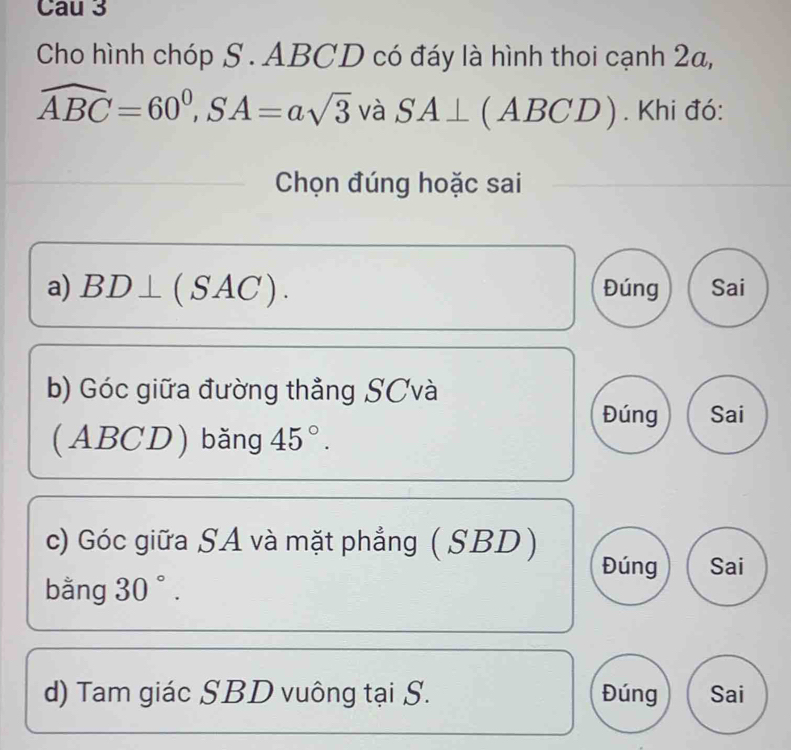 Cau 3 
Cho hình chóp S . ABCD có đáy là hình thoi cạnh 2a,
widehat ABC=60^0, SA=asqrt(3) và SA⊥ (ABCD). Khi đó: 
Chọn đúng hoặc sai 
a) BD⊥ (SAC). Đúng Sai 
b) Góc giữa đường thẳng SCvà 
Đúng Sai 
(ABCD) băng 45°. 
c) Góc giữa SA và mặt phẳng ( SBD) 
Đúng Sai 
bằng 30°. 
d) Tam giác SBD vuông tại S. Đúng Sai