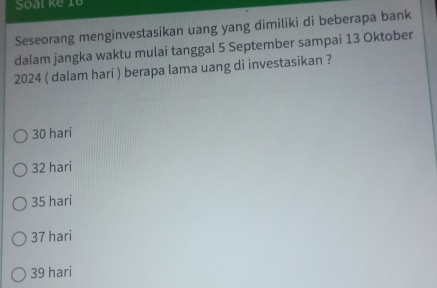 Soal ke 10
Seseorang menginvestasikan uang yang dimiliki di beberapa bank
dalam jangka waktu mulai tanggal 5 September sampai 13 Oktober
2024 ( dalam hari ) berapa lama uang di investasikan ?
30 hari
32 hari
35 hari
37 hari
39 hari