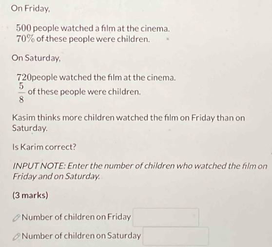 On Friday,
500 people watched a fılm at the cinema.
70% of these people were children. 
On Saturday,
720people watched the film at the cinema.
 5/8  of these people were children. 
Kasim thinks more children watched the film on Friday than on 
Saturday. 
Is Karim correct? 
INPUT NOTE: Enter the number of children who watched the film on 
Friday and on Saturday. 
(3 marks) 
Number of children on Friday 
Number of children on Saturday