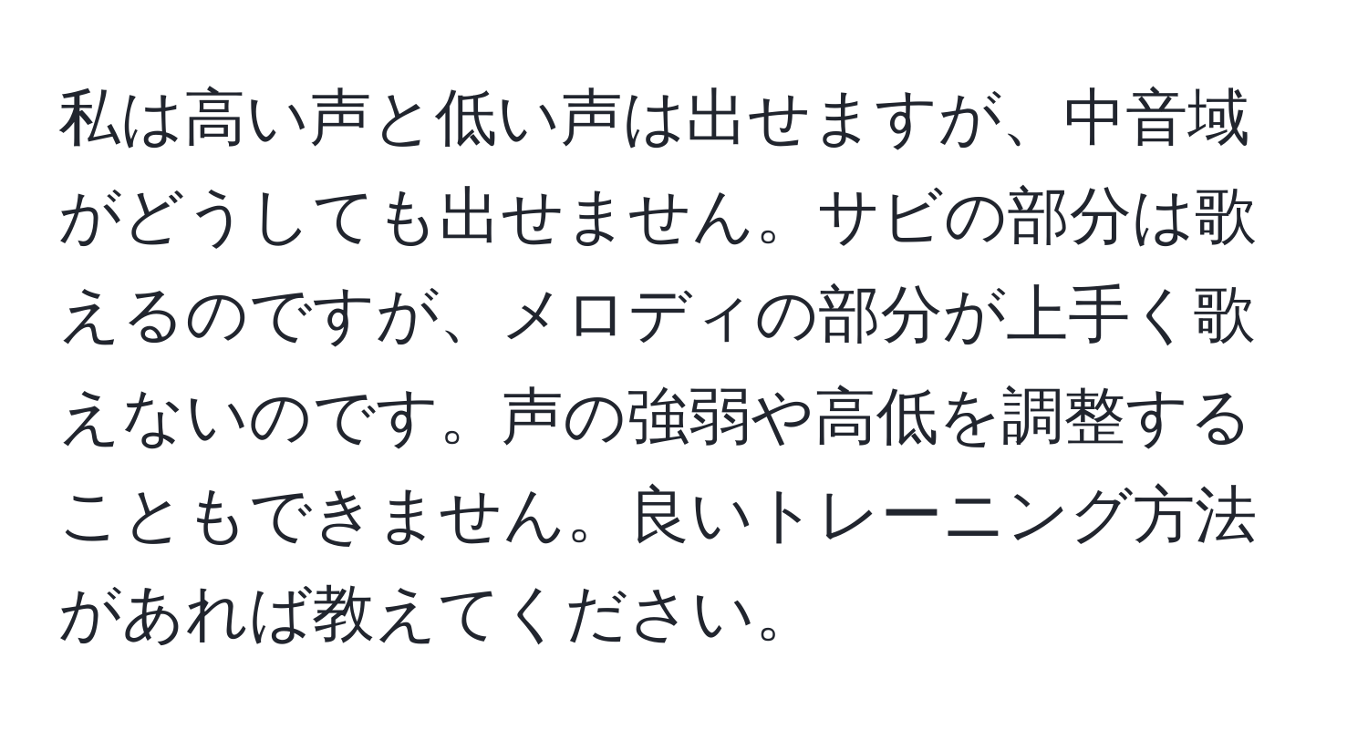 私は高い声と低い声は出せますが、中音域がどうしても出せません。サビの部分は歌えるのですが、メロディの部分が上手く歌えないのです。声の強弱や高低を調整することもできません。良いトレーニング方法があれば教えてください。