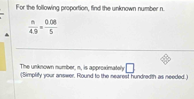 For the following proportion, find the unknown number n.
 n/4.9 = (0.08)/5 
The unknown number, n, is approximately □. 
(Simplify your answer. Round to the nearest hundredth as needed.)