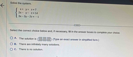 Solve the system.
beginarrayl x+y+z=7 2x-y-z=14 3x-3y-2z=-1endarray.
Select the correct choice below and, if necessary, fill in the answer boxes to complete your choice.
A. The solution is .(Type an exact answer in simplified form.)
B. There are infinitely many solutions.
C. There is no solution.