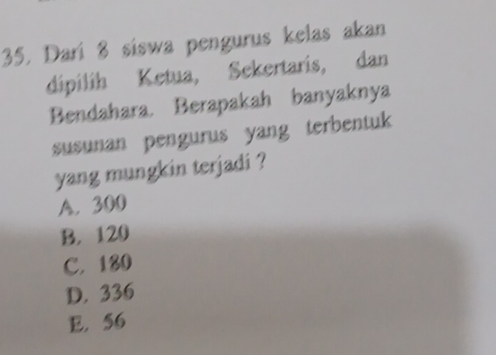 Dari 8 siswa pengurus kelas akan
dipílíh Ketua, Sekertaris, dan
Bendahara. Berapakah banyaknya
susunan pengurus yang terbentuk 
yang mungkin terjadi ?
A. 300
B. 120
C. 180
D. 336
E. 56