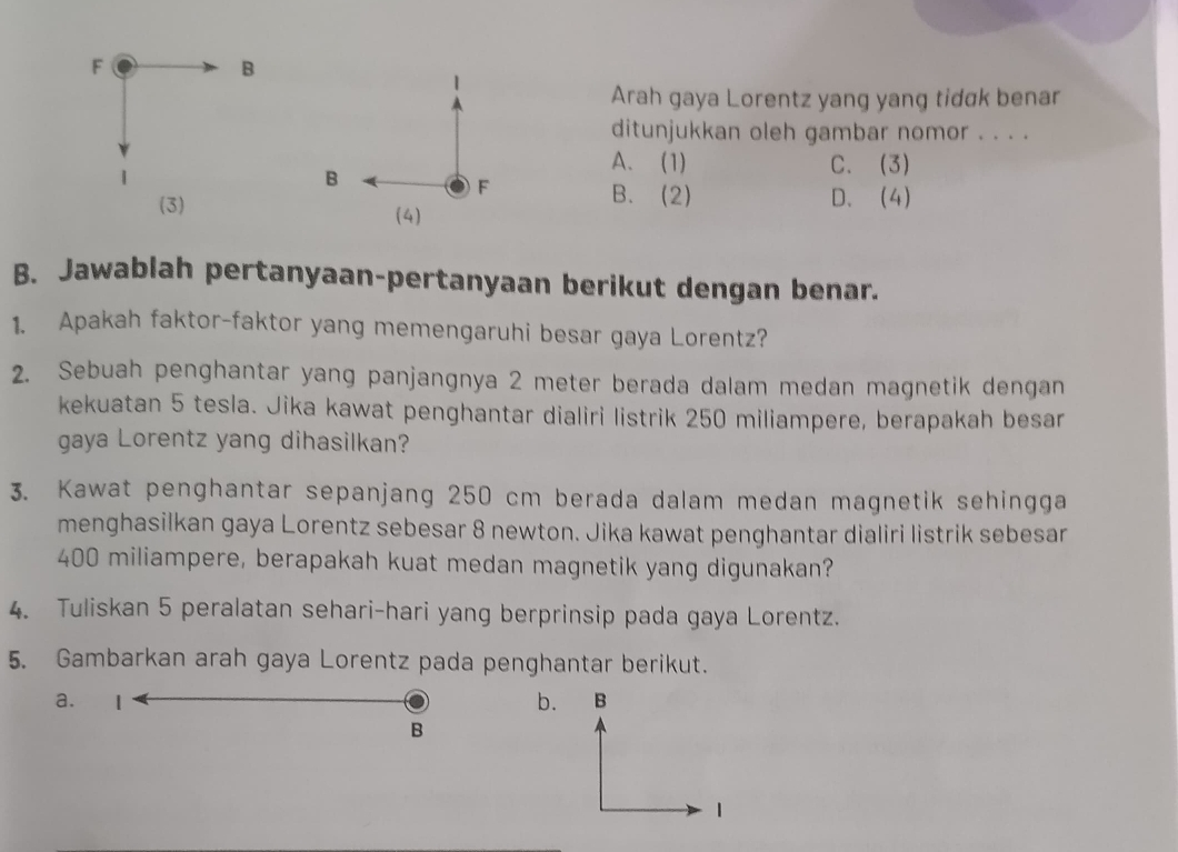 Arah gaya Lorentz yang yang tidɑk benar
ditunjukkan oleh gambar nomor . . . .
B
A. (1) C. (3)
F
B. (2) D. (4)
(3) (4)
B. Jawablah pertanyaan-pertanyaan berikut dengan benar.
1. Apakah faktor-faktor yang memengaruhi besar gaya Lorentz?
2. Sebuah penghantar yang panjangnya 2 meter berada dalam medan magnetik dengan
kekuatan 5 tesla. Jika kawat penghantar dialiri listrik 250 miliampere, berapakah besar
gaya Lorentz yang dihasilkan?
3. Kawat penghantar sepanjang 250 cm berada dalam medan magnetik sehingga
menghasilkan gaya Lorentz sebesar 8 newton. Jika kawat penghantar dialiri listrik sebesar
400 miliampere, berapakah kuat medan magnetik yang digunakan?
4. Tuliskan 5 peralatan sehari-hari yang berprinsip pada gaya Lorentz.
5. Gambarkan arah gaya Lorentz pada penghantar berikut.
a. 1 b.
B