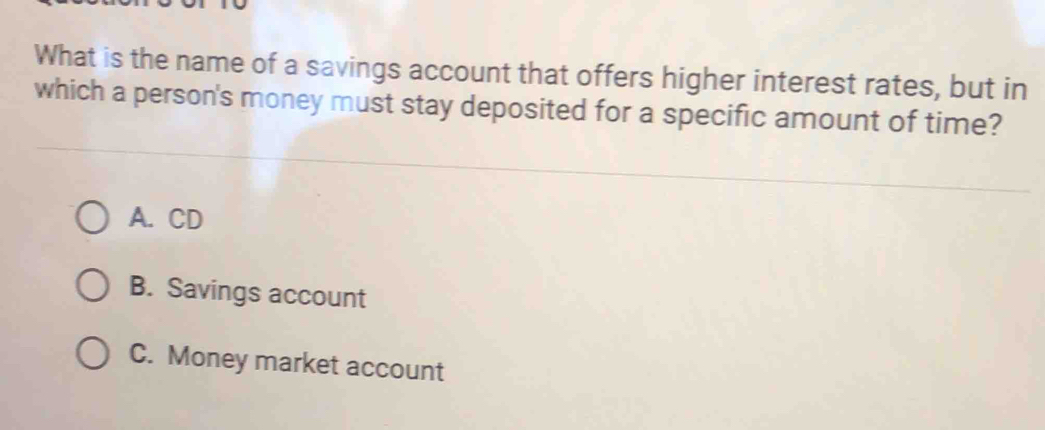 What is the name of a savings account that offers higher interest rates, but in
which a person's money must stay deposited for a specific amount of time?
A. CD
B. Savings account
C. Money market account