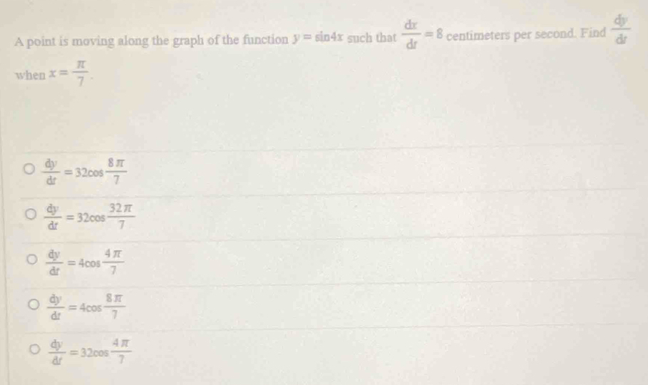 A point is moving along the graph of the function y=sin 4x such that  dx/dt =8 centimeters per second. Find  dy/dt 
when x= π /7 .
 dy/dt =32cos  8π /7 
 dy/dt =32cos  32π /7 
 dy/dt =4cos  4π /7 
 dy/dt =4cos  8π /7 
 dy/dt =32cos  4π /7 