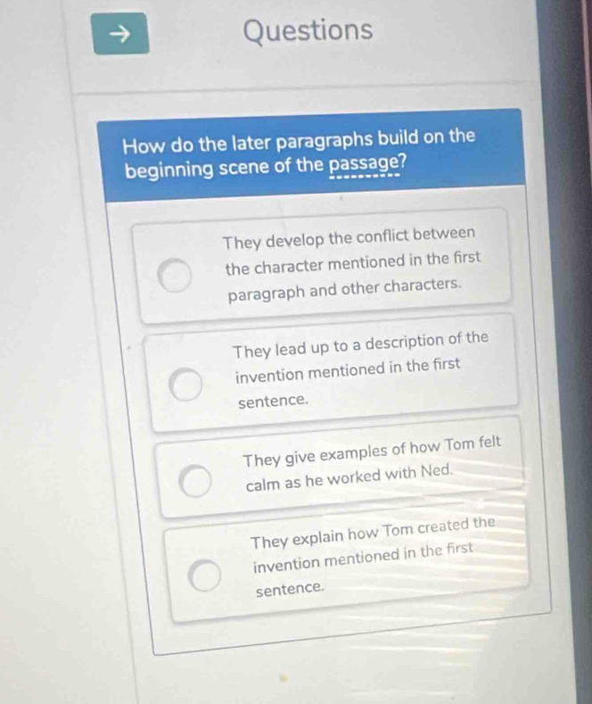 Questions
How do the later paragraphs build on the
beginning scene of the passage?
They develop the conflict between
the character mentioned in the first
paragraph and other characters.
They lead up to a description of the
invention mentioned in the first
sentence.
They give examples of how Tom felt
calm as he worked with Ned.
They explain how Tom created the
invention mentioned in the first
sentence.