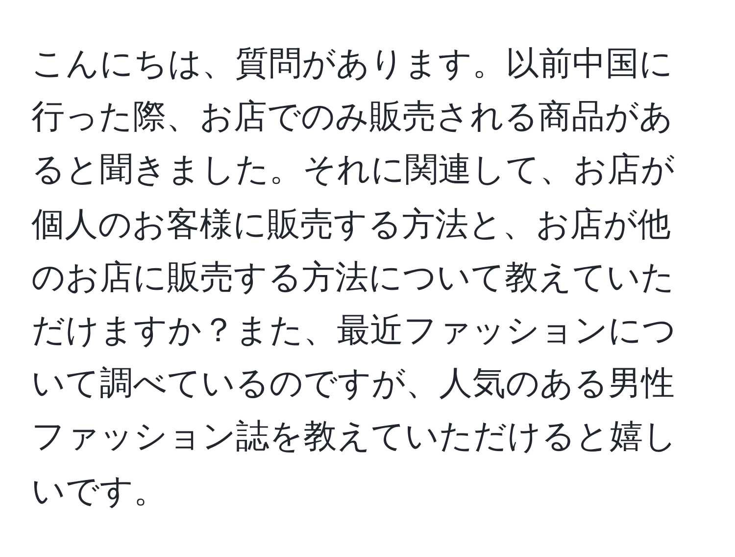 こんにちは、質問があります。以前中国に行った際、お店でのみ販売される商品があると聞きました。それに関連して、お店が個人のお客様に販売する方法と、お店が他のお店に販売する方法について教えていただけますか？また、最近ファッションについて調べているのですが、人気のある男性ファッション誌を教えていただけると嬉しいです。