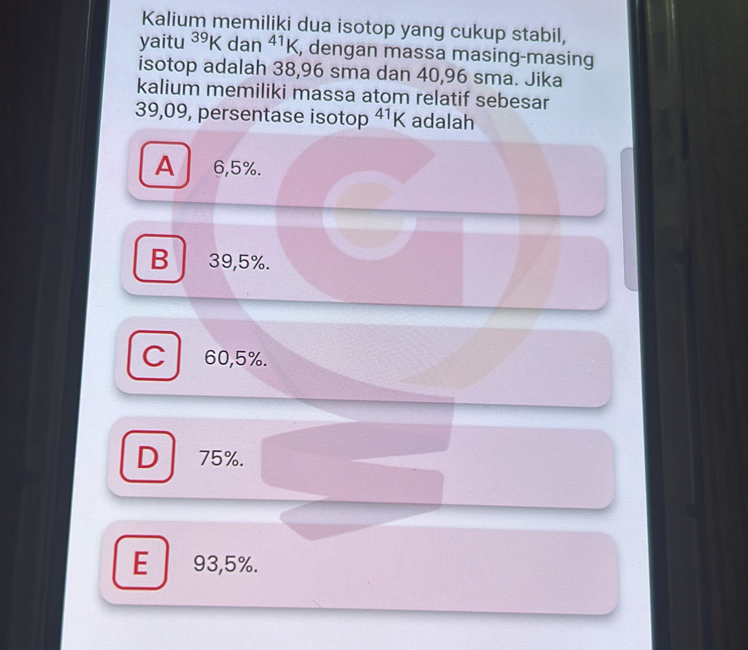 Kalium memiliki dua isotop yang cukup stabil,
yaitu^(39)K dan^1K , dengan massa masing-masing
isotop adalah 38,96 sma dan 40,96 sma. Jika
kalium memiliki massa atom relatif sebesar
39,09, persentase isotop^(41)K adalah
A 6,5%.
B 39,5%.
C 60,5%.
D 75%.
E 93,5%.