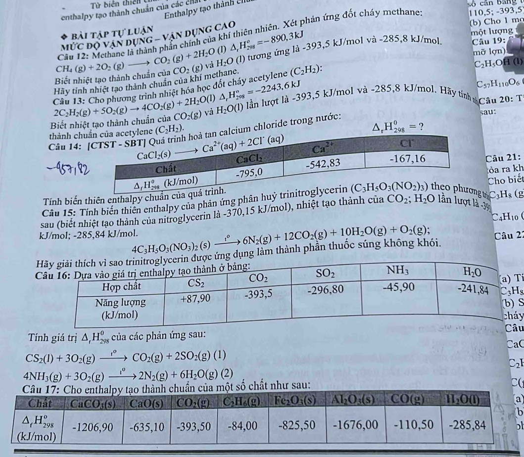 Từ biên thiên 
Enthalpy tạo thành 1
110,5;-393,5
enthalpy tạo thành chuẩn của các chất
số cân bang 
(b) Cho 1 ma
bài tập tự luận
một lượng
Cầu 12: Methane là thành phần chính của khí thiên nhiên. Xét phản ứng đốt cháy methane
Mức độ vận dụng - vận dụng cao
CO_2(g)+2H_2O (1) △ _rH_(298)°=-890,3kJ
CH_4(g)+2O_2(g) mỡ lợn)
C_2H_5Ooverline H(l)
Hãy tính nhiệt tạo thành chuân của khí methane. CO_2(g) và H_2O (1) tương ứng là -393,5 kJ/mol và -285,8 kJ/mol. Câu 19:
Biết nhiệt tạo thành chuẩn của
Câu 13: Cho phương trình nhiệt hóa học đốt cháy acetylene (C_2H_2):
(1) △ _rH_(298)°=-2243,6kJ
C_57H_110O_6
Biết nhiệt tạo thành chuẩn của 2C_2H_2(g)+5O_2(g)to 4CO_2(g)+2H_2O CO_2(g) và H_2O(l) lần lượt là -393,5 kJ/mol và -285,8 kJ/mol. Hãy tinh nCâu
20:T
thành chu
△ _rH_(298)^0= ?
chloride trong nước:
sau:
Câu 14 : 
Câu 21:
Tính biến thiên enthalpy chuẩòa ra kh
C_3H_8 (g
*  Câu 15: Tính biến thiên enthalpy của phản ứng phân hutr Cho biết
sau (biết nhiệt tạo thành của nitroglycerin là -370,15 kJ/mol), nhiệt tạo thành của CO_2;H_2O lần lượt là -39
C _4H_10
kJ/mol; -285,84 kJ/mol. 4C_3H_5O_3(NO_3)_2(s)xrightarrow i°6N_2(g)+12CO_2(g)+10H_2O(g)+O_2(g); Câu 22
ng làm thành phân thuốc súng không khói.
 
S
y
u
Tính giá trị △ _rH_(298)^0^o của các phản ứng sau:
CaC
CS_2(l)+3O_2(g)xrightarrow f_2CO_2(g)+2SO_2(g)(l)
C_2
4NH_3(g)+3O_2(g)xrightarrow I_22N_2(g)+6H_2O(g) (2
hất như sau:
C(