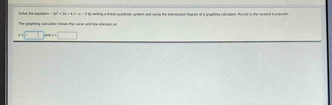 Solve the equation -3x^2+2x+4=-x-3by writing a linear-quadratic system and using the intersection feature of a graphing calculator. Round to the nearest hundredth.
The graphing calculator shows the curve and line intersect at
x=□ and x=□.