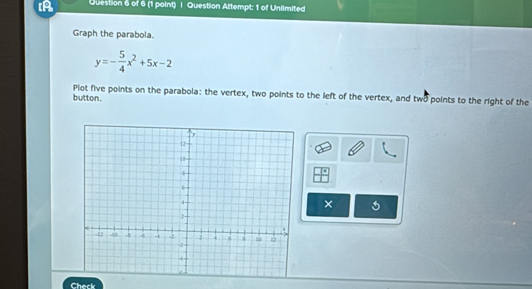 A Question 6 of 6 (1 point) | Question Attempt: 1 of Unlimited 
Graph the parabola.
y=- 5/4 x^2+5x-2
Plot five points on the parabola: the vertex, two points to the left of the vertex, and two points to the right of the 
button. 
× 
Check