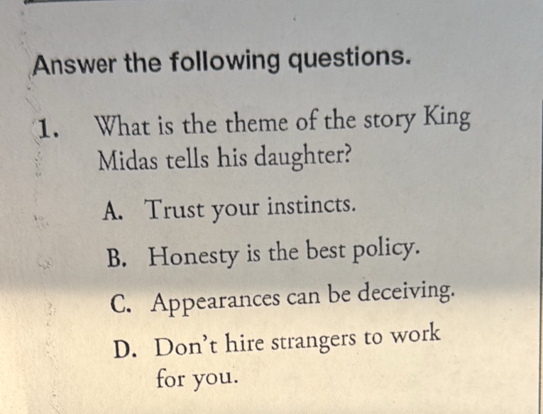 Answer the following questions.
1. What is the theme of the story King
Midas tells his daughter?
A. Trust your instincts.
B. Honesty is the best policy.
C. Appearances can be deceiving.
D. Don’t hire strangers to work
for you.