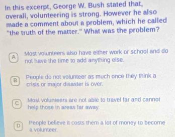 In this excerpt, George W. Bush stated that,
overall, volunteering is strong. However he also
made a comment about a problem, which he called
"the truth of the matter." What was the problem?
A Most volunteers also have either work or school and do
not have the time to add anything else.
B People do not volunteer as much once they think a
crisis or major disaster is over.
C Most volunteers are not able to travel far and cannot
help those in areas far away.
D People believe it costs them a lot of money to become
a volunteer.