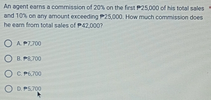 An agent earns a commission of 20% on the first P25,000 of his total sales
and 10% on any amount exceeding 25,000. How much commission does
he earn from total sales of 42,000?
A. P7,700
B. ₱8,700
C. P6,700
D. P5,700