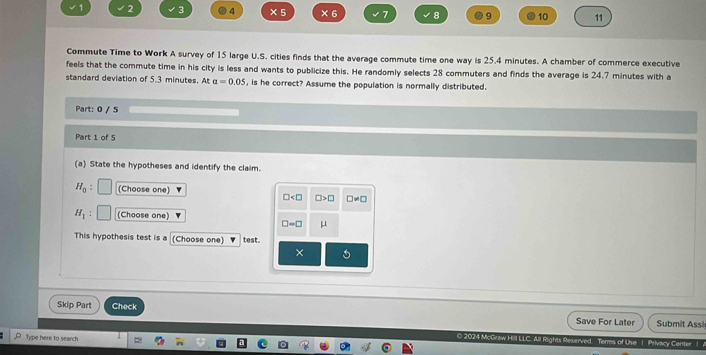 2 3 4 ×5 × 6 7 8 9 10 11 
Commute Time to Work A survey of 15 large U.S. cities finds that the average commute time one way is 25.4 minutes. A chamber of commerce executive 
feels that the commute time in his city is less and wants to publicize this. He randomly selects 28 commuters and finds the average is 24.7 minutes with a 
standard deviation of 5.3 minutes. At alpha =0.05 , is he correct? Assume the population is normally distributed. 
Part: 0 / 5 
Part 1 of 5 
(a) State the hypotheses and identify the claim.
H_0 : (Choose one)
□ □ >□ □ != □
H_1 (Choose one)
□ =□ μ
This hypothesis test is a (Choose one) test. 
× 
Skip Part Check Save For Later Submit Assi 
Type here to search 
© 2024 McGraw Hill LLC. All Rights Reserved, Terms of Use | Privacy Center |