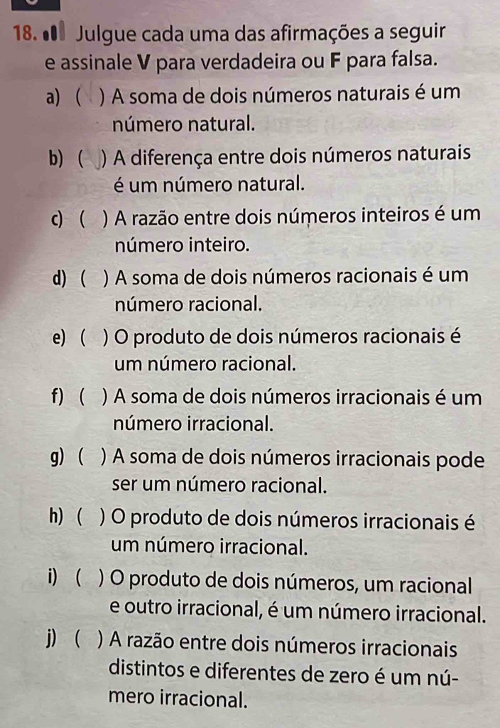 º Julgue cada uma das afirmações a seguir 
e assinale V para verdadeira ou F para falsa. 
a) ) A soma de dois números naturais é um 
número natural. 
b)  ) A diferença entre dois números naturais 
é um número natural. 
c)  ) A razão entre dois números inteiros é um 
número inteiro. 
d)  ) A soma de dois números racionais é um 
número racional. 
e)( ) O produto de dois números racionais é 
um número racional. 
f)  ) A soma de dois números irracionais é um 
número irracional. 
g)  ) A soma de dois números irracionais pode 
ser um número racional. 
h)  ) O produto de dois números irracionais é 
um número irracional. 
i) ( ) O produto de dois números, um racional 
e outro irracional, é um número irracional. 
j) ) A razão entre dois números irracionais 
distintos e diferentes de zero é um nú- 
mero irracional.