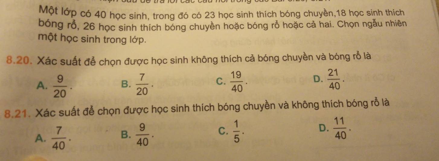 Một lớp có 40 học sinh, trong đó có 23 học sinh thích bóng chuyền, 18 học sinh thích
bóng rỗ, 26 học sinh thích bóng chuyền hoặc bóng rỗ hoặc cả hai. Chọn ngẫu nhiên
một học sinh trong lớp.
8.20. Xác suất đễ chọn được học sinh không thích cả bóng chuyền và bóng rỗ là
A.  9/20 .  7/20 . 
B.
C.  19/40 .  21/40 . 
D.
8.21. Xác suất đễ chọn được học sinh thích bóng chuyền và không thích bóng rỗ là
A.  7/40 .
B.  9/40 .
C.  1/5 .  11/40 . 
D.