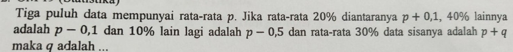 Tiga puluh data mempunyai rata-rata p. Jika rata-rata 20% diantaranya p+0,1,40% lainnya 
adalah p-0, 1 dan 10% lain lagi adalah p-0,5 dan rata-rata 30% data sisanya adalah p+q
maka q adalah ...