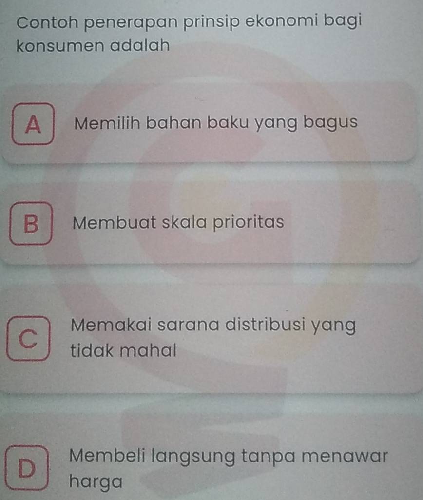 Contoh penerapan prinsip ekonomi bagi
konsumen adalah
A Memilih bahan baku yang bagus
B Membuat skala prioritas
Memakai sarana distribusi yang
C
tidak mahal
D Membeli langsung tanpa menawar
harga