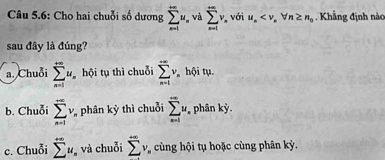 Câu 5.6: Cho hai chuỗi số dương sumlimits _(n=1)^(+∈fty)u_n và sumlimits _(n=1)^(+∈fty)v_n với u_n Khẳng định nào
sau đây là đúng?
a. Chuỗi sumlimits _(n=1)^(+∈fty)u_n hội tụ thì chuỗi sumlimits _(n=1)^(+∈fty)v_n hội tụ.
b. Chuỗi sumlimits _(n=1)^(+∈fty)v_r phân kỳ thì chuỗi sumlimits _(n=1)^(+∈fty)u_n phân kỳ.
c. Chuỗi sumlimits^(+∈fty)u, ,và chuỗi sumlimits _^+∈fty ^+∈fty v_n cùng hội tụ hoặc cùng phân kỳ.