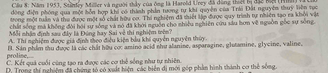 Năm 1953, Stanley Miller và người thầy của ông là Harold Urey đã dùng thiết bị đặc biệt (Hìn) vàc
dòng điện phóng qua một hỗn hợp khí có thành phần tương tự khí quyền của Trái Đất nguyên thuỷ liên tục
trong một tuần và thu được một số chất hữu cơ. Thí nghiệm đã thiết lập được quy trình tự nhiên tạo ra khối vật
chất sống mà không dòi hỏi sự sống và nó đã khởi nguồn cho nhiều nghiên cứu sâu hơn vẽ nguồn gốc sự sống.
Mỗi nhận định sau đây là Đúng hay Sai về thí nghiệm trên?
A. Thí nghiệm được giả định theo điều kiện bầu khí quyền nguyên thủy.
B. Sản phẩm thu được là các chất hữu cơ: amino acid như alanine, asparagine, glutamine, glycine, valine,
proline,...
C. Kết quả cuối cùng tạo ra được các cơ thể sống như tự nhiên.
D. Trong thí nghiệm đã chứng tỏ có xuất hiện các biển dị mới góp phần hình thành cơ thể sống.