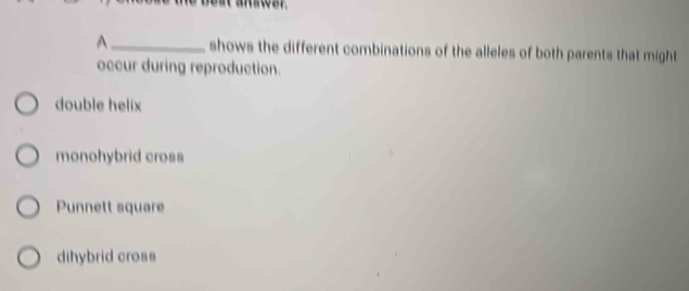 A _shows the different combinations of the alleles of both parents that might
occur during reproduction.
double helix
monohybrid cross
Punnett square
dihybrid cross