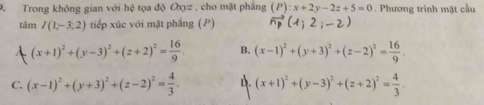 Trong không gian với hệ tọa độ Oxyz , cho mặt phẳng1 1 ?) : ):x+2y-2z+5=0 Phương trình mặt cầu
tan I(1,-3;2) tiếp xúc với mặt phẳng (P)
(x+1)^2+(y-3)^2+(z+2)^2= 16/9 .
B. (x-1)^2+(y+3)^2+(z-2)^2= 16/9 .
D.
C. (x-1)^2+(y+3)^2+(z-2)^2= 4/3 . (x+1)^2+(y-3)^2+(z+2)^2= 4/3 .