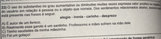 uso do substantivo no grau aumentativo ou diminutivo muitas vezes expressa valor positivo ou negaive
do usuário em relação á pessoa ou a objeto que nomeia. Dos sentimentos relacionados abaixo, assode su
está presente nas frases à seguir.
elogio - ironia - carinho - desprezo
A) É autor de um livreco.
B) Realmente esse garoto é um santinho. Professores e mães sofrem na mão dele
C) Tenho saudades da minha mãezinha.
D) Foi um golaço!
orma genérica: