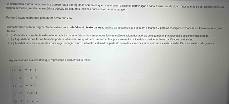 A dormência é uma característica apresentada por algumas sementes que ocasiona um atraso na germinação devido à ausência de algum fator externo ou por características da
própria semente, sendo necessário a adoção de algumas técnicas para contornar esse atraso.''
Fonte: Citação elaborada pelo autor desta questão
Considerando o dado fragmento de texto e os conteúdos do texto da aula, analise as assertivas que seguem e marque V para as asserções verdadeiras, e F para as asserções
falsas.
1 ( ) Quando a dormência está relacionada às características da semente, os fatores estão relacionados apenas ao tegumento, principalmente pela impermeabilidade.
lI ( ) A qualidade dos frutos também podem influenciar na qualidade das sementes, por esse motivo é ideal desconsiderar frutos danificados ou doentes.
III ( ) A viabilidade das sementes para a germinação é um parâmetro estimado a partir do peso das sementes, uma vez que as mais pesadas têm mais chances de germinara
Agora assinale a alternativa que representa a sequência correta:
A V-F-F
B F-V-F
C V-V-V
D F-F-F
E F-V-V