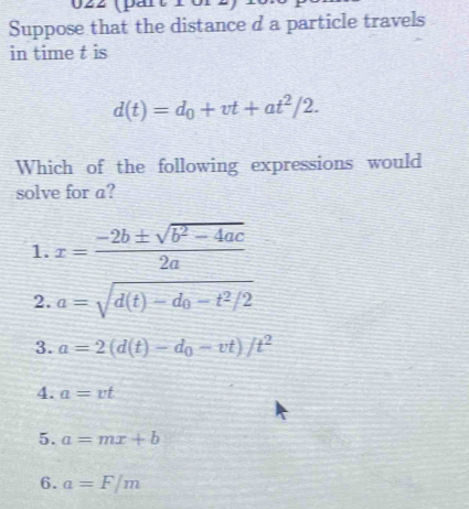 Suppose that the distance d a particle travels
in time t is
d(t)=d_0+vt+at^2/2. 
Which of the following expressions would
solve for a?
1. x= (-2b± sqrt(b^2-4ac))/2a 
2. a=sqrt(d(t)-d_0)-t^2/2
3. a=2(d(t)-d_0-vt)/t^2
4. a=vt
5. a=mx+b
6. a=F/m