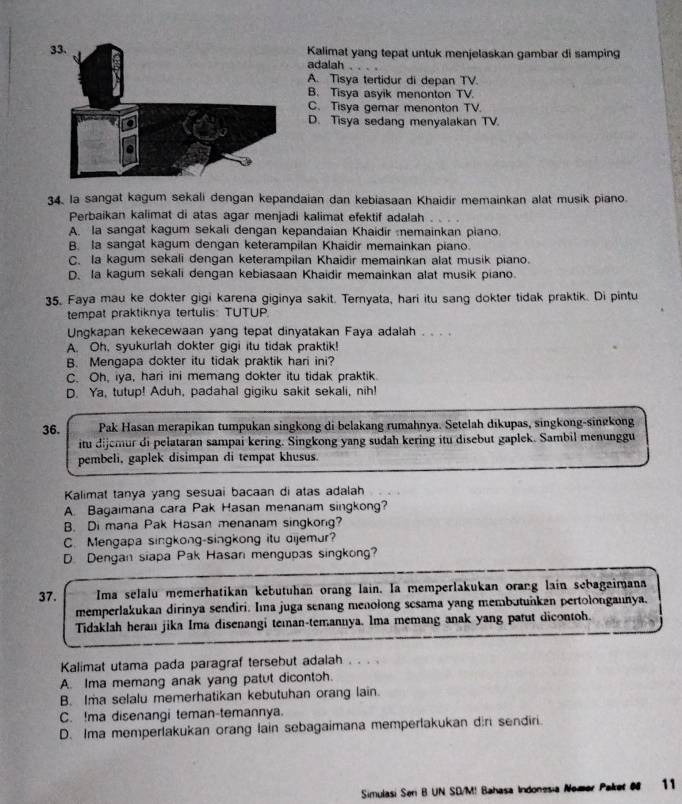 Kalimat yang tepat untuk menjelaskan gambar di samping
adalah
A. Tisya tertidur di depan TV.
B. Tisya asyik menonton TV.
C. Tisya gemar menonton TV.
D. Tisya sedang menyalakan TV.
34. la sangat kagum sekali dengan kepandaian dan kebiasaan Khaidir memainkan alat musik piano.
Perbaikan kalimat di atas agar menjadi kalimat efektif adalah .
A. la sangat kagum sekali dengan kepandaian Khaidir  nemainkan piano.
B. Ia sangat kagum dengan keterampilan Khaidir memainkan piano.
C. la kagum sekali dengan keterampilan Khaidir memainkan alat musik piano.
D. Ia kagum sekali dengan kebiasaan Khaidir memainkan alat musik piano.
35. Faya mau ke dokter gigi karena giginya sakit. Ternyata, hari itu sang dokter tidak praktik. Di pintu
tempat praktiknya tertulis: TUTUP.
Ungkapan kekecewaan yang tepat dinyatakan Faya adalah . . . .
A. Oh, syukurlah dokter gigi itu tidak praktik!
B. Mengapa dokter itu tidak praktik hari ini?
C. Oh, iya, hari ini memang dokter itu tidak praktik.
D. Ya, tutup! Aduh, padahal gigiku sakit sekali, nih!
36. Pak Hasan merapikan tumpukan singkong di belakang rumahnya. Setelah dikupas, singkong-singkong
itu dijemur di pelataran sampai kering. Singkong yang sudah kering itu disebut gaplek. Sambil menunggu
pembeli, gaplek disimpan di tempat khusus.
Kalimat tanya yang sesuai bacaan di atas adalah
A. Bagaimana cara Pak Hasan menanam singkong?
B. Di mana Pak Hasan menanam singkong?
C. Mengapa singkong-singkong itu dijemur?
D. Dengan siapa Pak Hasan mengupas singkong?
37. Ima selalu memerhatikan kebutuhan orang lain. Ia memperlakukan orang lain sebagaimana
memperlakukan dirinya sendiri. Ima juga senang menolong scsama yang membutunkan pertolongannya.
Tidaklah heran jika Ima disenangi teman-temannya. Ima memang anak yang patut dicontoh.
Kalimat utama pada paragraf tersebut adalah . . . .
A. Ima memang anak yang patut dicontoh.
B. Ima selalu memerhatikan kebutuhan orang lain.
C. !ma disenangi teman-temannya.
D. Ima memperlakukan orang lain sebagaimana memperlakukan din sendiri.
Simulasi Seri B UN SD/M! Bahasa Indonesia Nomer Paket 0 11