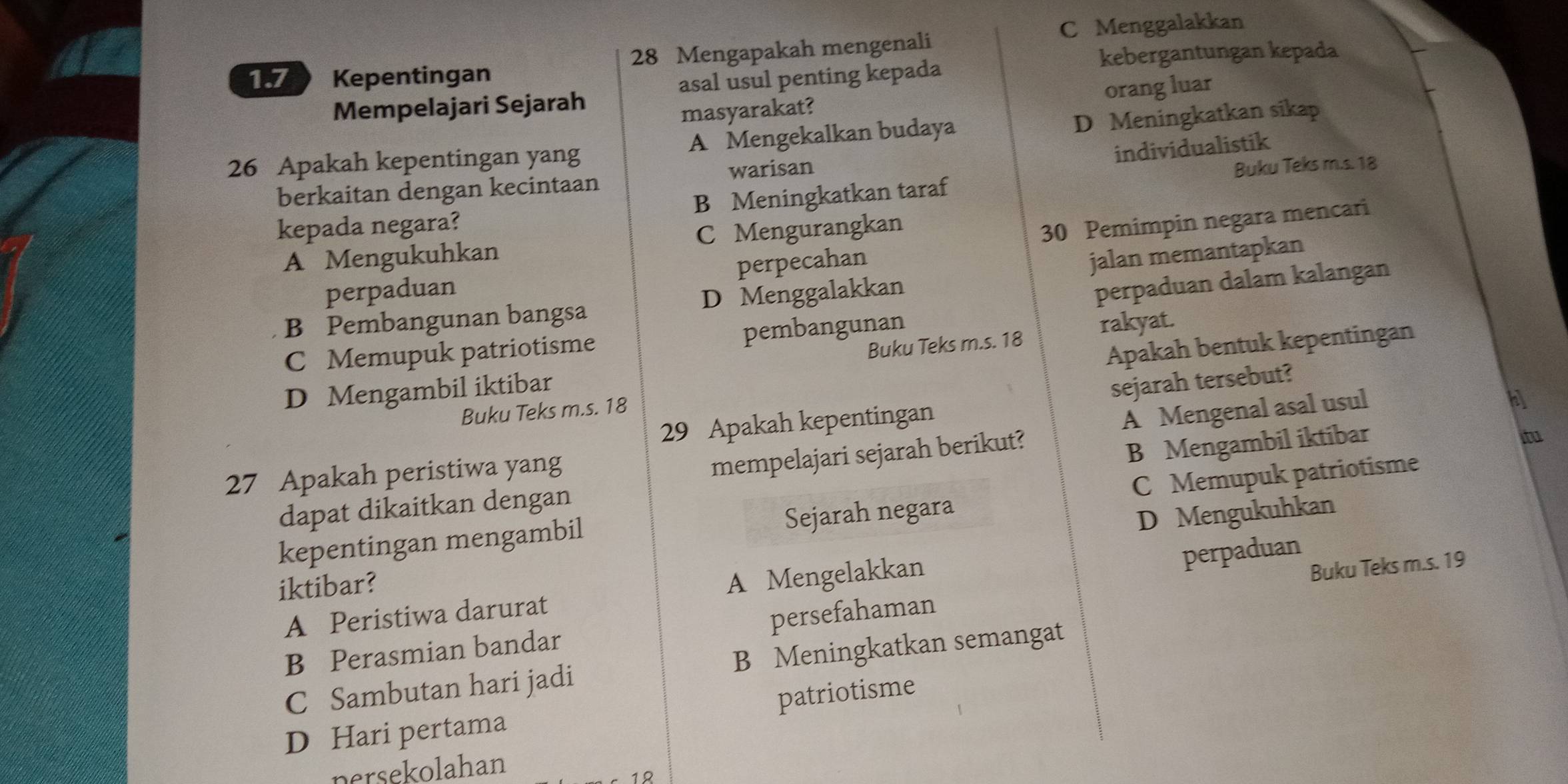 C Menggalakkan
1. 7 Kepentingan 28 Mengapakah mengenali
kebergantungan kepada
asal usul penting kepada
Mempelajari Sejarah
masyarakat? orang luar
26 Apakah kepentingan yang A Mengekalkan budaya D Meningkatkan sikap
individualistik
berkaitan dengan kecintaan warisan
kepada negara? B Meningkatkan taraf Buku Teks m.s. 18
A Mengukuhkan C Mengurangkan
30 Pemimpin negara mencari
perpecahan
perpaduan dalam kalangan
B Pembangunan bangsa D Menggalakkan jalan memantapkan
perpaduan
Buku Teks m.s. 18 rakyat.
C Memupuk patriotisme pembangunan
Apakah bentuk kepentingan
D Mengambil iktibar
29 Apakah kepentingan sejarah tersebut?
Buku Teks m.s. 18
A Mengenal asal usul
b
27 Apakah peristiwa yang
mempelajari sejarah berikut?
B Mengambil iktibar
dapat dikaitkan dengan itu
kepentingan mengambil Sejarah negara C Memupuk patriotisme
D Mengukuhkan
iktibar?
A Peristiwa darurat A Mengelakkan
perpaduan
B Perasmian bandar persefahaman Buku Teks m.s. 19
C Sambutan hari jadi B Meningkatkan semangat
D Hari pertama patriotisme
persekolahan
12