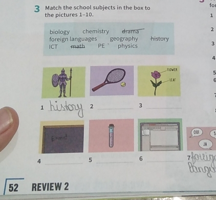 Match the school subjects in the box to for
the pictures 1-10. 1
biology chemistry drama 2
foreign languages geography history 3
ICT math PE physics
4
5
6

1 _ 2 _ 3 _
001
JA
4 _ 5 _ 6 _ 
52 REVIEW 2