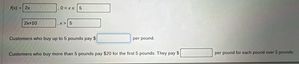 f(x)=2x, 0
2x+10 □. x>5
Customers who buy up to 5 pounds pay $ □ per pound.
Customers who buy more than 5 pounds pay $20 for the first 5 pounds. They pay $ □ per pound for each pound over 5 pounds.