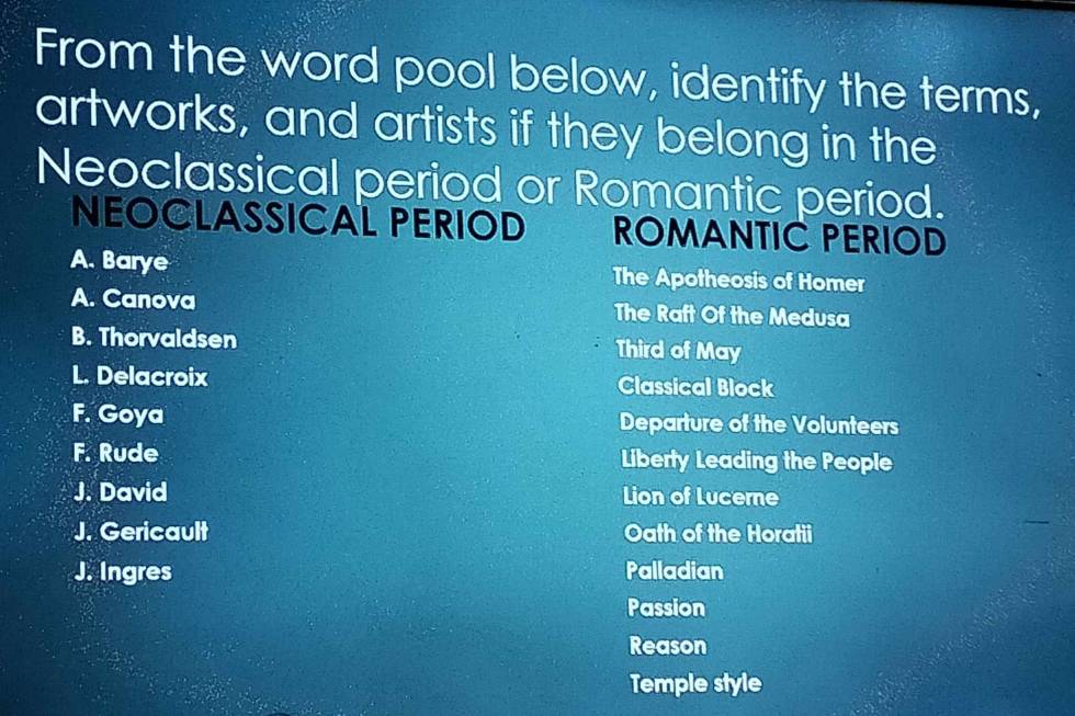 From the word pool below, identify the terms,
artworks, and artists if they belong in the
Neoclassical period or Romantic period.
NEOCLASSICAL PERIOD ROMANTIC PERIOD
A. Barye The Apotheosis of Homer
A. Canova The Raft Of the Medusa
B. Thorvaldsen Third of May
L. Delacroix Classical Block
F. Goya Departure of the Volunteers
F. Rude Liberty Leading the People
J. David Lion of Lucerne
J. Gericault Oath of the Horatii
J. Ingres Palladian
Passion
Reason
Temple style