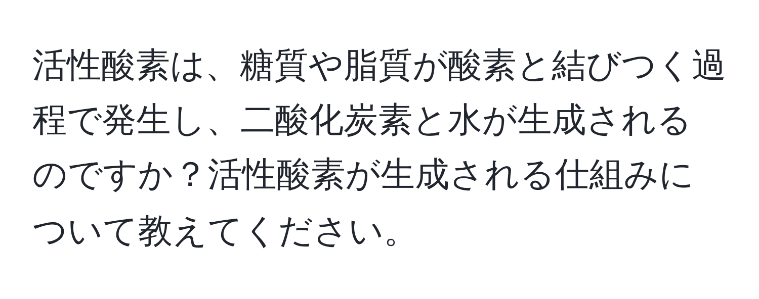 活性酸素は、糖質や脂質が酸素と結びつく過程で発生し、二酸化炭素と水が生成されるのですか？活性酸素が生成される仕組みについて教えてください。