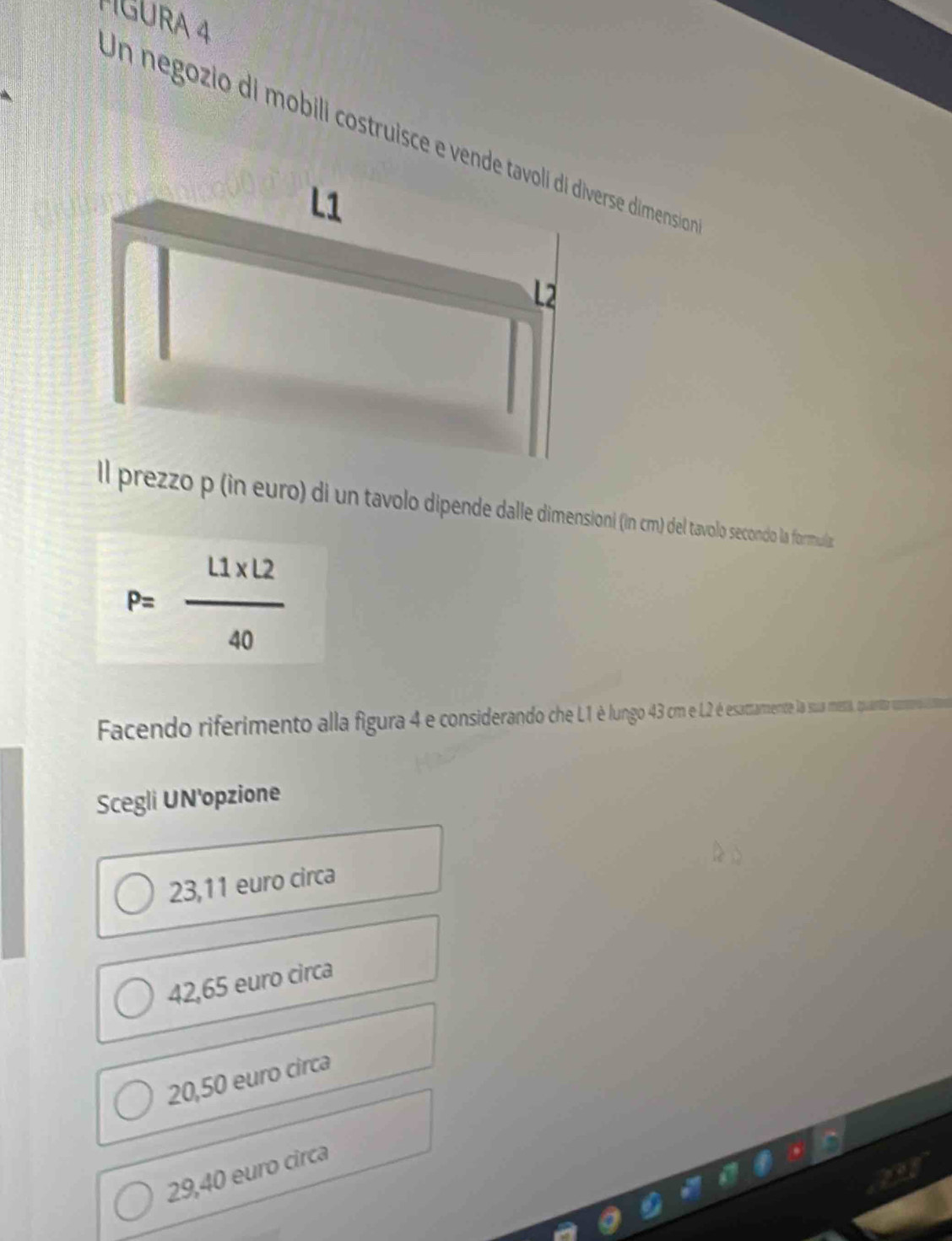 TIGURA 4
Un negozio di mobili costruisce e vende tavoli di diverse dimensio
L1
2
ll prezzo p (in euro) di un tavolo dipende dalle dimensioni (in cm) del tavolo secondo la formula:
P= (L1* L2)/40 
Facendo riferiment al l figura 4 e considerando he eaaente la sua mesa, quanta comero ioa
Scegli UN'opzione
23,11 euro circa
42,65 euro circa
20,50 euro circa
29,40 euro circa
24°