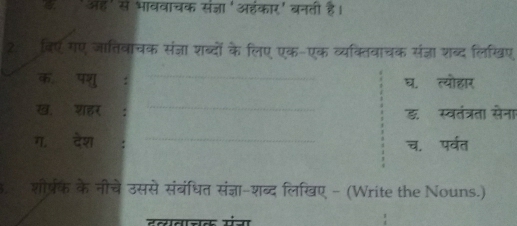 ई'ऑह' से भाववाचक संजञा 'ऑंकार' बनती है। 
20 विए गए जातिवाचक संज्ञा शब्दों के लिए एक-एक व्यक्तिवाचक संज्ञा शब्द लिखिए 
_ 
क॰ ॉ पशु : घ. त्योहार 
_ 
ख,ॉशहर डॉ स्वतंत्रता सेना 
ग. देश _च. पर्वत 
3. शीरपरक के नीचे उससे संबंधित संज्ञा-शब्द लिखए - (Write the Nouns.)