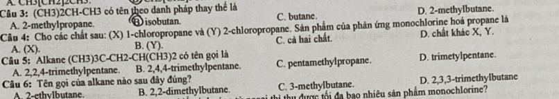 Cầu 3: (CH3)2CH-CH3 có tên theo danh pháp thay thể là
C. butane. D. 2 -methylbutane.
Câu 4: Cho các chất sau: (X) 1 -chloropropane và (Y) 2 -chloropropane. Sản phẩm của phản ứng monochlorine hoá propane là A. 2 -methylpropane. Bisobutan.
A. (X). B. (Y). C. cả hai chất. D. chất khác X, Y.
Câu 5: Alkane (CH3) 3C -CH2-CH(CH3) 2 có tên gọi là
A. 2, 2, 4 -trimethylpentane. B. 2, 4, 4 -trimethylpentane. C. pentamethylpropane. D. trimetylpentane.
Câu 6: Tên gọi của alkane nào sau đây đúng?
A 2 -ethvlbutane. B. 2, 2 -dimethylbutane. C. 3 -methylbutane. D. 2, 3, 3 -trimethylbutane
i thu được tối đa bao nhiêu sản phẩm monochlorine?