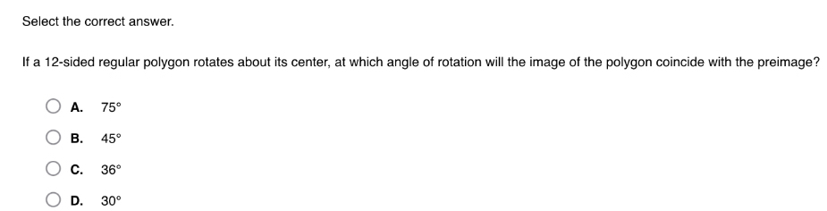 Select the correct answer.
If a 12 -sided regular polygon rotates about its center, at which angle of rotation will the image of the polygon coincide with the preimage?
A. 75°
B. 45°
C. 36°
D. 30°