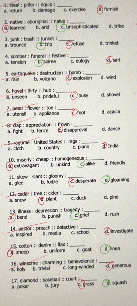 steal : pilfer :: equip :_
a. return b. damage c. exercise d furnish
2. native : aboriginal :: naïve :_
a. learned b. arid c. unsophisticated d. tribe
3. junk : trash :: junket :_
a. trounce b. trip c. refuse d. trinket
4. somber : funeral :: festive :_
a. tension b. soiree c. eulogy d, sari
5. earthquake : destruction :: bomb :_
a. rain b. volcano c explosion d. wind
6. hovel : dirty :: hub :_
a. unseen b. prideful c. busy d. shovel
7. petal : flower :: toe :_
a. utensil b. appliance Cfoot d. acacia
8. clap : appreciation :: frown :_
a. fight b. fence disapproval d. dance
9. ragtime : United States :: raga :_
a. cloth b. country c. piano @ India
10. miserly : cheap :: homogeneous :_
a. extravagant b. unkind c. alike d. friendly
11. skew : slant :: gloomy :_
a. glee b. foible c. desperate d, gloaming
12. cedar : tree :: cider :_
a. snow D plant c. duck d. pine
13. illness : depression :: tragedy :_
a. bend b. punish c. grief d. rush
14. pastor : preach :: detective :_
a. inspired b. media c. school d. investigate
15. cotton :: denim :: flax :_
a. sheep b. uniform c. goat d linen
16. winsome : charming :: benevolence :_
a. holy b. trivial c. long-winded d. generous
17. diamond : baseball :: court _
a. poker b. jury c.grass d squash