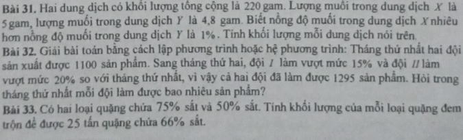 Hai dung dịch có khổi lượng tồng cộng là 220 gam. Lượng muồi trong dung dịch X là
5 gam, lượng muối trong dung dịch Y là 4, 8 gam. Biết nổng độ muối trong dung dịch Xnhiêu 
hơn nồng độ muối trong dung dịch Y là 1%. Tính khổi lượng mỗi dung dịch nói trên. 
Bài 32. Giải bài toán bằng cách lập phương trình hoặc hệ phương trình: Tháng thứ nhất hai đội 
sản xuất được 1100 sản phẩm. Sang tháng thứ hai, đội / làm vượt mức 15% và đội // làm 
vượt mức 20% so với tháng thứ nhất, vì vậy cả hai đội đã làm được 1295 sản phẩm. Hòi trong 
tháng thứ nhất mỗi đội làm được bao nhiêu sản phẩm? 
Bài 33. Có hai loại quặng chứa 75% sắt và 50% sắt. Tính khối lượng của mỗi loại quặng đem 
trận đề được 25 tấn quặng chứa 66% sắt.