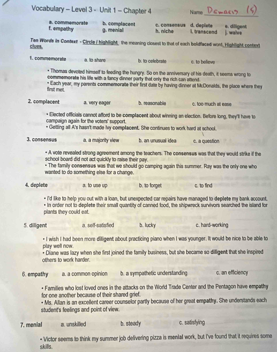 Vocabulary - Level 3 - Unit 1 - Chapter 4 Name
_
a. commemorate b. complacent c. consensus d. deplete e. diligent
f. empathy g. menial h. niche i. transcend J. walve
Ten Words in Context - Circle / highlight the meaning closest to that of each boldfaced word, Highlight context
clues,
1. commemorate a. to share b. to celebrate c. to believe
• Thomas devoted himself to feeding the hungry. So on the anniversary of his death, it seems wrong to
commemorate his life with a fancy dinner party that only the rich can attend.
• Each year, my parents commemorate their first date by having dinner at McDonalds, the place where they
first met.
2. complacent a. very eager b. reasonable c. too much at ease
Elected officials cannot afford to be complacent about winning an election. Before long, they'll have to
campaign again for the voters' support.
Getting all A's hasn't made Ivy complacent. She continues to work hard at school.
3. consensus a. a majority view b. an unusual idea c. a question
• A vote revealed strong agreement among the teachers. The consensus was that they would strike if the
school board did not act quickly to raise their pay.
• The family consensus was that we should go camping again this summer. Ray was the only one who
wanted to do something else for a change.
4. deplete a. to use up b. to forget c. to find
I'd like to help you out with a loan, but unexpected car repairs have managed to deplete my bank account.
In order not to deplete their small quantity of canned food, the shipwreck survivors searched the island for
plants they could eat.
5. diligent a. self-satisfied b. lucky c. hard-working
I wish I had been more diligent about practicing piano when I was younger. It would be nice to be able to
play well now.
• Diane was lazy when she first joined the family business, but she became so diligent that she inspired
others to work harder.
6. empathy a. a common opinion b. a sympathetic understanding c. an efficiency
• Families who lost loved ones in the attacks on the World Trade Center and the Pentagon have empathy
for one another because of their shared grief.
• Ms. Allan is an excellent career counselor partly because of her great empathy. She understands each
student's feelings and point of view.
7. menial a. unskilled b. steady c. satisfying
• Victor seems to think my summer job delivering pizza is menial work, but I've found that it requires some
skills.