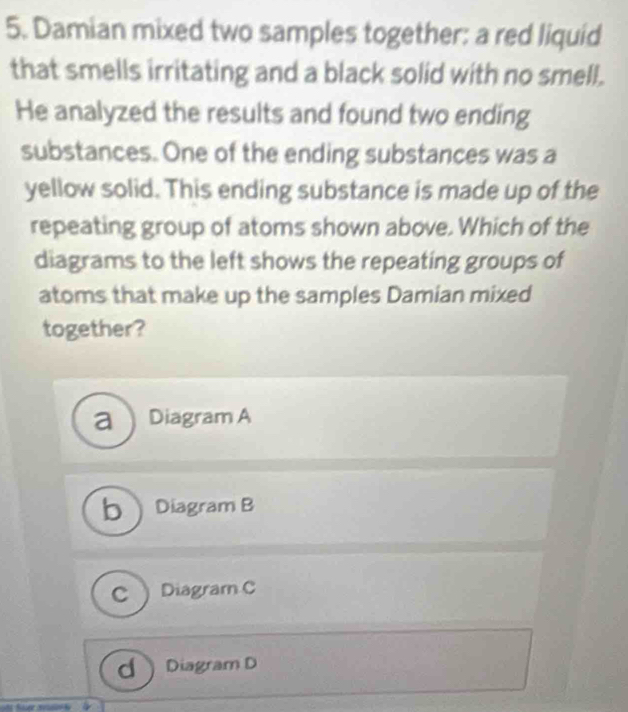 Damian mixed two samples together: a red liquid
that smells irritating and a black solid with no smell.
He analyzed the results and found two ending
substances. One of the ending substances was a
yellow solid. This ending substance is made up of the
repeating group of atoms shown above. Which of the
diagrams to the left shows the repeating groups of
atoms that make up the samples Damian mixed
together?
a ) Diagram A
bDiagram B
C Diagram C
d Diagram D