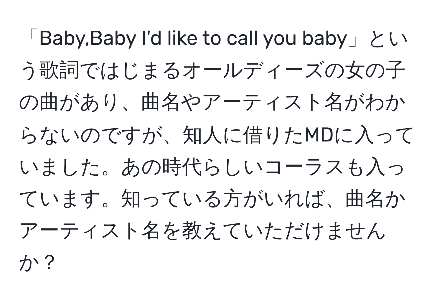 「Baby,Baby I'd like to call you baby」という歌詞ではじまるオールディーズの女の子の曲があり、曲名やアーティスト名がわからないのですが、知人に借りたMDに入っていました。あの時代らしいコーラスも入っています。知っている方がいれば、曲名かアーティスト名を教えていただけませんか？